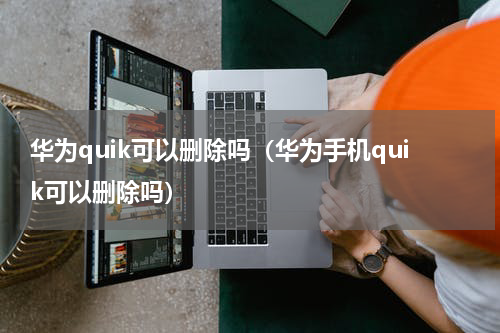 华为quik可以删除吗（华为手机quik可以删除吗）