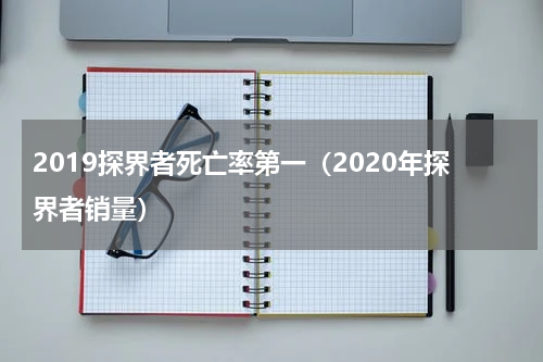 2019探界者死亡率第一（2020年探界者销量）