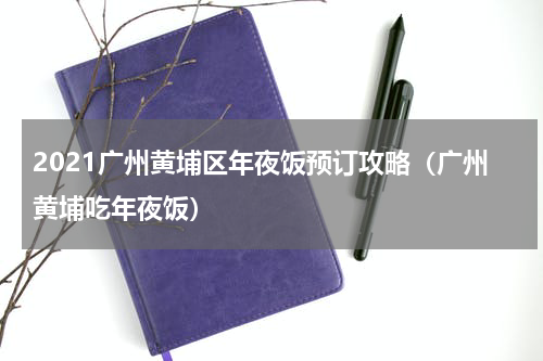 2021广州黄埔区年夜饭预订攻略（广州黄埔吃年夜饭）